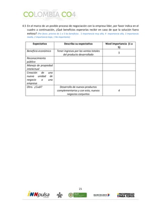 4.5 En el marco de un posible proceso de negociación con la empresa líder, por favor indica en el 
cuadro a continuación, ¿Qué beneficios esperarías recibir en caso de que la solución fuera 
exitosa? (Por favor, prioriza de 1 a 5 los beneficios . 5 importancia muy alta, 4 importancia alta, 3 importancia 
media, 2 importancia baja, 1 No importante) 
Expectativa Describa su expectativa Nivel importancia (1 a 
21 
5) 
Beneficio económico Tener ingresos por las ventas totales 
del producto desarrollado 
5 
Reconocimiento 
público 
Manejo de propiedad 
intelectual 
Creación de una 
nueva unidad de 
negocio o una 
empresa 
Otro. ¿Cuál? Desarrollo de nuevos productos 
complementarios y con esto, nuevos 
negocios conjuntos 
4 
 