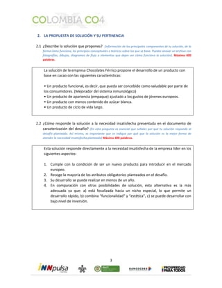2. LA PROPUESTA DE SOLUCIÓN Y SU PERTINENCIA 
2.1 ¿Describe la solución que propones? (información de los principales componentes de tu solución, de la 
forma cómo funciona, los principios conceptuales o teóricos sobre los que se basa. Puedes anexar un archivo con 
fotografías, dibujos, diagramas de flujo o elementos que dejen ver cómo funciona la solución). Máximo 400 
palabras. 
La solución de la empresa Chocolates Férrico propone el desarrollo de un producto con 
base en cacao con las siguientes características: 
• Un producto funcional, es decir, que pueda ser concebido como saludable por parte de 
los consumidores. (Mejorador del sistema inmunológico) 
• Un producto de apariencia (empaque) ajustado a los gustos de jóvenes europeos. 
• Un producto con menos contenido de azúcar blanca. 
• Un producto de ciclo de vida largo. 
2.2 ¿Cómo responde la solución a la necesidad insatisfecha presentada en el documento de 
caracterización del desafío? (En esta pregunta es esencial que señales por qué tu solución responde al 
desafío planteado. Así mismo, es importante que se indique por qué que la solución es la mejor forma de 
atender la necesidad insatisfecha planteada) Máximo 400 palabras. 
Esta solución responde directamente a la necesidad insatisfecha de la empresa líder en los 
siguientes aspectos: 
1. Cumple con la condición de ser un nuevo producto para introducir en el mercado 
3 
europeo. 
2. Recoge la mayoría de los atributos obligatorios planteados en el desafío. 
3. Su desarrollo se puede realizar en menos de un año. 
4. En comparación con otras posibilidades de solución, ésta alternativa es la más 
adecuada ya que: a) está focalizada hacia un nicho especial, lo que permite un 
desarrollo rápido, b) combina “funcionalidad” y “estética”, c) se puede desarrollar con 
bajo nivel de inversión. 
 