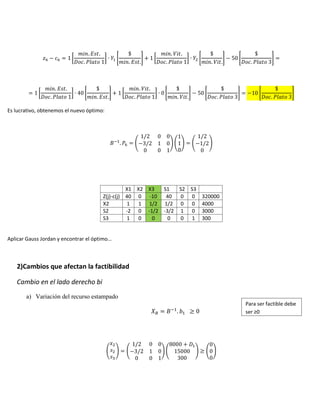 [ ] [ ] [ ] [ ] [ ]
[ ] [ ] [ ] [ ] [ ] [ ]
Es lucrativo, obtenemos el nuevo óptimo:
( ) ( ) ( )
X1 X2 X3 S1 S2 S3
Z(j)-c(j) 40 0 -10 40 0 0 320000
X2 1 1 1/2 1/2 0 0 4000
S2 -2 0 -1/2 -3/2 1 0 3000
S3 1 0 0 0 0 1 300
Aplicar Gauss Jordan y encontrar el óptimo…
2)Cambios que afectan la factibilidad
Cambio en el lado derecho bi
a) Variación del recurso estampado
( ) ( ) ( ) ( )
Para ser factible debe
ser ≥0
 