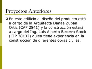 Proyectos Anteriores
   En este edificio el diseño del producto está
    a cargo de la Arquitecta Danae Zupan
    Ortiz (CAP 2841) y la construcción estará
    a cargo del Ing. Luis Alberto Becerra Stock
    (CIP 78132) quien tiene experiencia en la
    construcción de diferentes obras civiles.
 