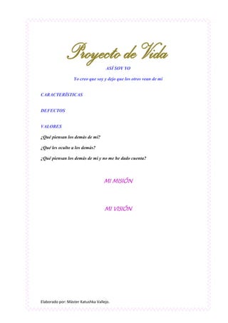 Elaborado por: Máster Katushka Vallejo.
ASÍ SOY YO
Yo creo que soy y dejo que los otros vean de mí
CARACTERÍSTICAS
DEFECTOS
VALORES
¿Qué piensan los demás de mí?
¿Qué les oculto a los demás?
¿Qué piensan los demás de mí y no me he dado cuenta?
MI MISIÓN
MI VISIÓN
 