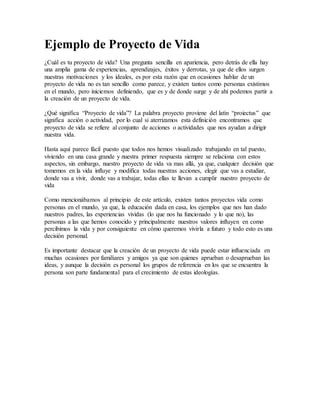 Ejemplo de Proyecto de Vida
¿Cuál es tu proyecto de vida? Una pregunta sencilla en apariencia, pero detrás de ella hay
una amplia gama de experiencias, aprendizajes, éxitos y derrotas, ya que de ellos surgen
nuestras motivaciones y los ideales, es por esta razón que en ocasiones hablar de un
proyecto de vida no es tan sencillo como parece, y existen tantos como personas existimos
en el mundo, pero iniciemos definiendo, que es y de donde surge y de ahí podemos partir a
la creación de un proyecto de vida.
¿Qué significa “Proyecto de vida”? La palabra proyecto proviene del latín “proiectus” que
significa acción o actividad, por lo cual si aterrizamos esta definición encontramos que
proyecto de vida se refiere al conjunto de acciones o actividades que nos ayudan a dirigir
nuestra vida.
Hasta aquí parece fácil puesto que todos nos hemos visualizado trabajando en tal puesto,
viviendo en una casa grande y nuestra primer respuesta siempre se relaciona con estos
aspectos, sin embargo, nuestro proyecto de vida va mas allá, ya que, cualquier decisión que
tomemos en la vida influye y modifica todas nuestras acciones, elegir que vas a estudiar,
donde vas a vivir, donde vas a trabajar, todas ellas te llevan a cumplir nuestro proyecto de
vida
Como mencionábamos al principio de este artículo, existen tantos proyectos vida como
personas en el mundo, ya que, la educación dada en casa, los ejemplos que nos han dado
nuestros padres, las experiencias vividas (lo que nos ha funcionado y lo que no), las
personas a las que hemos conocido y principalmente nuestros valores influyen en como
percibimos la vida y por consiguiente en cómo queremos vivirla a futuro y todo esto es una
decisión personal.
Es importante destacar que la creación de un proyecto de vida puede estar influenciada en
muchas ocasiones por familiares y amigos ya que son quienes aprueban o desaprueban las
ideas, y aunque la decisión es personal los grupos de referencia en los que se encuentra la
persona son parte fundamental para el crecimiento de estas ideologías.
 