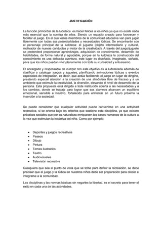 JUSTIFICACIÓN 
La función primordial de la ludoteca es hacer felices a los niños ya que no existe nada más esencial que la sonrisa de ellos. Siendo un espacio creado para favorecer y facilitar el juego. En el cual estos miembros de la comunidad educativa van para jugar libremente con todas sus potencialidades y necesidades lúdicas. Se encontrarán con el personaje principal de la ludoteca: el juguete (objeto intermediario y cultural, motivador de nuevas conductas y motor de la creatividad). A través del juego/juguete se pretenderá proporcionar aprendizajes, adquisición de conocimiento, desarrollo de habilidades, de forma natural y agradable, porque en la ludoteca la construcción del conocimiento es una delicada aventura, este lugar es diseñado, imaginado, soñado, para que los niños puedan vivir plenamente con toda su curiosidad y entusiasmo. 
El encargado y responsable de cumplir con este objetivo es la ludotecaria además de clasificar y catalogar juegos y juguetes, planificando animaciones lúdicas y eventos especiales de integración, es decir, que actúa facilitando el juego en lugar de dirigirlo, prestando especial atención a la creación de una atmósfera libre de fracaso y a un ambiente que estimule la creatividad, la diversión, elevando el nivel de desarrollo de la persona. Esta propuesta está dirigida a toda institución abierta a las necesidades y a los cambios, donde se trabaje para lograr que sus alumnos alcancen un equilibrio emocional, sensible e intuitivo, fortalecido para enfrentar en un futuro próximo la inserción a la sociedad. 
Se puede considerar que cualquier actividad puede convertirse en una actividad recreativa, si se orienta bajo los criterios que sostiene esta disciplina, ya que existen prácticas sociales que por su naturaleza enriquecen las bases humanas de la cultura a la vez que estimulan la iniciativa del niño. Como por ejemplo: 
 Deportes y juegos recreativos 
 Paseos 
 Dibujo 
 Pintura 
 Temas ilustrados 
 Teatro. 
 Audiovisuales 
 Televisión recreativa 
Cualquiera que sea el punto de vista que se tome para definir la recreación, se debe precisar que el juego y la lúdica en nuestros niños debe ser preparación para crecer e integrarse a la comunidad. 
Las disciplinas y las normas básicas sin negarles la libertad, es el secreto para tener el éxito en cada una de las actividades. 
 