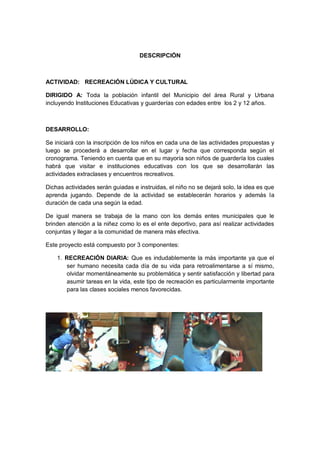DESCRIPCIÓN 
ACTIVIDAD: RECREACIÓN LÚDICA Y CULTURAL 
DIRIGIDO A: Toda la población infantil del Municipio del área Rural y Urbana incluyendo Instituciones Educativas y guarderías con edades entre los 2 y 12 años. 
DESARROLLO: 
Se iniciará con la inscripción de los niños en cada una de las actividades propuestas y luego se procederá a desarrollar en el lugar y fecha que corresponda según el cronograma. Teniendo en cuenta que en su mayoría son niños de guardería los cuales habrá que visitar e instituciones educativas con los que se desarrollarán las actividades extraclases y encuentros recreativos. 
Dichas actividades serán guiadas e instruidas, el niño no se dejará solo, la idea es que aprenda jugando. Depende de la actividad se establecerán horarios y además la duración de cada una según la edad. 
De igual manera se trabaja de la mano con los demás entes municipales que le brinden atención a la niñez como lo es el ente deportivo, para así realizar actividades conjuntas y llegar a la comunidad de manera más efectiva. 
Este proyecto está compuesto por 3 componentes: 
1. RECREACIÓN DIARIA: Que es indudablemente la más importante ya que el ser humano necesita cada día de su vida para retroalimentarse a sí mismo, olvidar momentáneamente su problemática y sentir satisfacción y libertad para asumir tareas en la vida, este tipo de recreación es particularmente importante para las clases sociales menos favorecidas. 
 
