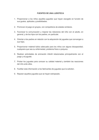 FUENTES DE UNA LUDOTECA 
1. Proporcionar a los niños aquellos juguetes que hayan escogido en función de sus gustos, aptitudes y posibilidades. 
2. Promover el juego en grupos, con compañeros de edades similares. 
3. Favorecer la comunicación y mejorar las relaciones del niño con el adulto, en general, y de los hijos con los padres, en particular. 
4. Orientar a los padres en relación con la adquisición de juguetes que convengan a sus hijos. 
5. Proporcionar material lúdico adecuado para los niños con alguna discapacidad, cualquiera que sea su enfermedad, problema físico o psíquico. 
6. Realizar actividades de animación infantil relacionadas principalmente con el juego y el juguete. 
7. Probar los juguetes para conocer su calidad material y también las reacciones del niño ante ellos. 
8. Facilitar esta información a los fabricantes de juguetes que la soliciten. 
9. Reparar aquellos juguetes que se hayan estropeado. 
 