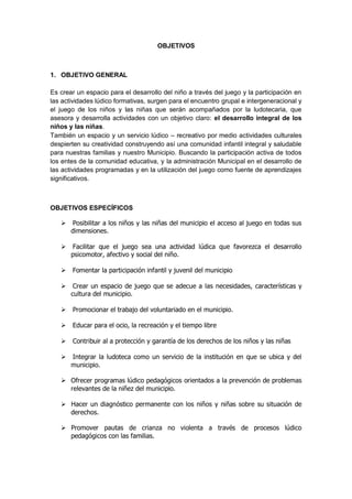 OBJETIVOS 
1. OBJETIVO GENERAL 
Es crear un espacio para el desarrollo del niño a través del juego y la participación en las actividades lúdico formativas, surgen para el encuentro grupal e intergeneracional y el juego de los niños y las niñas que serán acompañados por la ludotecaria, que asesora y desarrolla actividades con un objetivo claro: el desarrollo integral de los niños y las niñas. 
También un espacio y un servicio lúdico – recreativo por medio actividades culturales despierten su creatividad construyendo así una comunidad infantil integral y saludable para nuestras familias y nuestro Municipio. Buscando la participación activa de todos los entes de la comunidad educativa, y la administración Municipal en el desarrollo de las actividades programadas y en la utilización del juego como fuente de aprendizajes significativos. 
OBJETIVOS ESPECÍFICOS 
Posibilitar a los niños y las niñas del municipio el acceso al juego en todas sus dimensiones. 
Facilitar que el juego sea una actividad lúdica que favorezca el desarrollo psicomotor, afectivo y social del niño. 
Fomentar la participación infantil y juvenil del municipio 
Crear un espacio de juego que se adecue a las necesidades, características y cultura del municipio. 
 Promocionar el trabajo del voluntariado en el municipio. 
 Educar para el ocio, la recreación y el tiempo libre 
 Contribuir al a protección y garantía de los derechos de los niños y las niñas 
 Integrar la ludoteca como un servicio de la institución en que se ubica y del municipio. 
 Ofrecer programas lúdico pedagógicos orientados a la prevención de problemas relevantes de la niñez del municipio. 
 Hacer un diagnóstico permanente con los niños y niñas sobre su situación de derechos. 
 Promover pautas de crianza no violenta a través de procesos lúdico pedagógicos con las familias. 
 