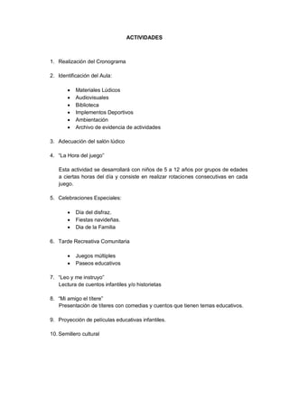 ACTIVIDADES 
1. Realización del Cronograma 
2. Identificación del Aula: 
 Materiales Lúdicos 
 Audiovisuales 
 Biblioteca 
 Implementos Deportivos 
 Ambientación 
 Archivo de evidencia de actividades 
3. Adecuación del salón lúdico 
4. “La Hora del juego” 
Esta actividad se desarrollará con niños de 5 a 12 años por grupos de edades a ciertas horas del día y consiste en realizar rotaciones consecutivas en cada juego. 
5. Celebraciones Especiales: 
 Día del disfraz. 
 Fiestas navideñas. 
 Dia de la Familia 
6. Tarde Recreativa Comunitaria 
 Juegos múltiples 
 Paseos educativos 
7. “Leo y me instruyo” 
Lectura de cuentos infantiles y/o historietas 
8. “Mi amigo el títere” 
Presentación de títeres con comedias y cuentos que tienen temas educativos. 
9. Proyección de películas educativas infantiles. 
10. Semillero cultural 
 