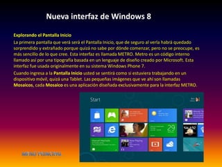 Nueva interfaz de Windows 8
Explorando el Pantalla Inicio
La primera pantalla que verá será el Pantalla Inicio, que de seguro al verla habrá quedado
sorprendido y extrañado porque quizá no sabe por dónde comenzar, pero no se preocupe, es
más sencillo de lo que cree. Esta interfaz es llamada METRO. Metro es un código interno
llamado así por una tipografía basada en un lenguaje de diseño creado por Microsoft. Esta
interfaz fue usada originalmente en su sistema Windows Phone 7.
Cuando ingresa a la Pantalla Inicio usted se sentirá como si estuviera trabajando en un
dispositivo móvil, quizá una Tablet. Las pequeñas imágenes que ve ahí son llamadas
Mosaicos, cada Mosaico es una aplicación diseñada exclusivamente para la interfaz METRO.
 