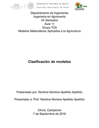 TECNOLÓGICO NACIONAL DE MÉXICO
Instituto Tecnológico de Chiná
Departamento de Ingenierías
Ingeniería en Agronomía
VII Semestre
Aula 11
Grupo 7CA
Modelos Matemáticos Aplicados a la Agricultura
Clasificación de modelos
Presentado por: Nombre Nombre Apellido Apellido
Presentado a: Prof. Nombre Nombre Apellido Apellido
Chiná, Campeche
7 de Septiembre de 2016
 