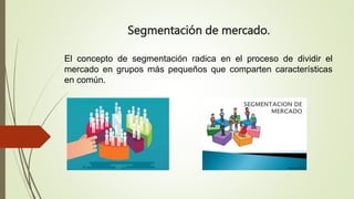 Segmentación de mercado.
El concepto de segmentación radica en el proceso de dividir el
mercado en grupos más pequeños que comparten características
en común.
 