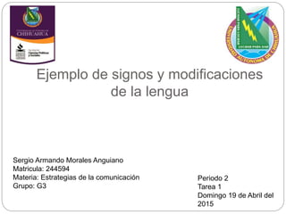 Ejemplo de signos y modificaciones
de la lengua
Periodo 2
Tarea 1
Domingo 19 de Abril del
2015
Sergio Armando Morales Anguiano
Matricula: 244594
Materia: Estrategias de la comunicación
Grupo: G3
 