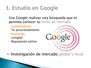 • Usa Google realizar una búsqueda que te
permita conocer tu nicho de mercado
– Competidores
– Tu posicionamiento
– Keywords
– Longtail
– Reputación online
• Investigación de mercado global y local
 