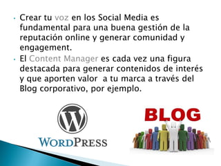 • Crear tu voz en los Social Media es
fundamental para una buena gestión de la
reputación online y generar comunidad y
engagement.
• El Content Manager es cada vez una figura
destacada para generar contenidos de interés
y que aporten valor a tu marca a través del
Blog corporativo, por ejemplo.
 