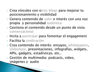 • Crea vínculos con otros blogs para mejorar tu
posicionamiento y visibilidad
• Genera contenido de valor e interés con una voz
propia y personalidad auténtica
• Gestiona el contenido desde un punto de vista
conversacional
• Incita a participar para fomentar el engagement
• Facilita la sindicación
• Crea contenido de interés: ensayos, whitepapers,
slideshare, presentaciones, infografías, widgets,
APIs, gadgets, estadísticas, etc..
• Gestión de multimedia: podcasts, video,
imágenes y audio
 