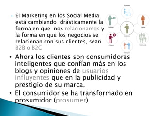 • El Marketing en los Social Media
está cambiando drásticamente la
forma en que nos relacionamos y
la forma en que los negocios se
relacionan con sus clientes, sean
B2B o B2C
• Ahora los clientes son consumidores
inteligentes que confían más en los
blogs y opiniones de usuarios
influyentes que en la publicidad y
prestigio de su marca.
• El consumidor se ha transformado en
prosumidor (prosumer)
 