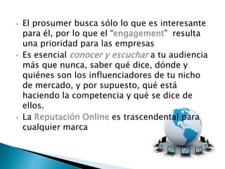 • El prosumer busca sólo lo que es interesante
para él, por lo que el “engagement” resulta
una prioridad para las empresas
• Es esencial conocer y escuchar a tu audiencia
más que nunca, saber qué dice, dónde y
quiénes son los influenciadores de tu nicho
de mercado, y por supuesto, qué está
haciendo la competencia y qué se dice de
ellos.
• La Reputación Online es trascendental para
cualquier marca
 