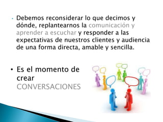 • Debemos reconsiderar lo que decimos y
dónde, replantearnos la comunicación y
aprender a escuchar y responder a las
expectativas de nuestros clientes y audiencia
de una forma directa, amable y sencilla.
• Es el momento de
crear
CONVERSACIONES
 