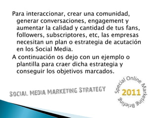 Para interaccionar, crear una comunidad,
generar conversaciones, engagement y
aumentar la calidad y cantidad de tus fans,
followers, subscriptores, etc, las empresas
necesitan un plan o estrategia de acutación
en los Social Media.
A continuación os dejo con un ejemplo o
plantilla para craer dicha estrategia y
conseguir los objetivos marcados.
 