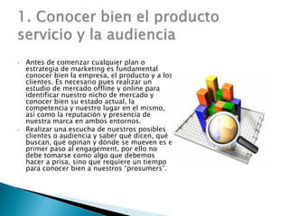 • Antes de comenzar cualquier plan o
estrategia de marketing es fundamental
conocer bien la empresa, el producto y a los
clientes. Es necesario pues realizar un
estudio de mercado offline y online para
identificar nuestro nicho de mercado y
conocer bien su estado actual, la
competencia y nuestro lugar en el mismo,
así como la reputación y presencia de
nuestra marca en ambos entornos.
• Realizar una escucha de nuestros posibles
clientes o audiencia y saber qué dicen, qué
buscan, qué opinan y dónde se mueven es el
primer paso al engagement, por ello no
debe tomarse como algo que debemos
hacer a prisa, sino que requiere un tiempo
para conocer bien a nuestros “prosumers”.
 