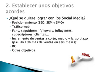  ¿Qué se quiere lograr con los Social Media?
◦ Posicionamiento (SEO, SEM y SMO)
◦ Tráfico web
◦ Fans, seguidores, followers, influyentes,
subscriptores, clientes...
◦ Incremento de ventas a corto, medio y largo plazo
(p.e. Un 10% más de ventas en seis meses)
◦ ROI
◦ Otros objetivos
 