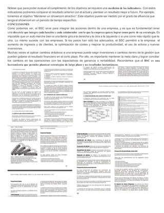 Nótese que para poder evaluar el cumplimiento de los objetivos se requiere una medición de los indicadores. Con estos
indicadores podremos comparar el resultado anterior con el actual y plantear un resultado mejor a futuro. Por ejemplo,
tomemos el objetivo “Mantener un showroom atractivo”. Este objetivo puede ser medido por el grado de afluencia que
tenga el showroom en un periodo de tiempo específico.
CONCLUSIONES
Como podemos ver, el BSC sirve para integrar las acciones dentro de una empresa, y es que es fundamental t ener
una directriz que integre cada función y cada colaborador con lo que la empresa quiere lograr como parte de su estrategia. Es
imposible que un auto marche bien si una llanta gira a la derecha y la otra a la izquierda o si una corre más rápido que la
otra. Lo mismo sucede con las empresas. Si los pasos han sido los adecuados, el BSC permitirá a la empresa el
aumento de ingresos y de clientes, la optimización de costes y mejorar la productividad, el uso de activos y nuevas
inversiones.
Muchas veces el aplicar cambios drásticos a una empresa puede exigir inversiones o cambios dentro de la gestión que
pueden golpear el resultado financiero en el corto plazo. Por ello, es importante mantener la meta clara y lograr conciliar
los cambios en las operaciones con las expectativas de ganancia o rentabilidad. Recordemos que el BSC es una
herramienta que permite plantear estrategias de largo plazo y no resultados instantáneos.
 