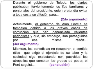 Durante el gobierno de Toledo, los diarios
publicaban fervientemente los líos familiares y
personales del presidente, quien pretendía evitar
a toda costa su difusión para…
(2do argumento)
Actualmente, el gobierno de Alan García se
tambalea debido a los graves casos de
corrupción que han denunciado valientes
periodistas y que, sin embargo, son perseguidos
por esa misma razón…
(3er argumento)
Mientras, los periodistas no recuperen el sentido
ético que exige el ejercicio de su labor y la
sociedad siga expectando con pasividad los
atropellos que cometen los grupos de poder, el
Perú seguirá… (conclusión)
 