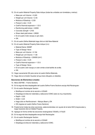 10. En el cuadro Material Property Data indique (todas las unidades son toneladas y metros): 
· Mass per unit Volume = 0.245 
· Weight per unit Volume = 2.40 
· Modulus of Elasticity = 2.E6 
· Poisson’s ratio = 0.20 
· Coeff of thermal expansion = 1.E-5 
· Reinforcing yield stress = 42000 
· Concrete strength = 2100 
· Shear steel yield stress = 28000 
· En el cuadro Color escoja un gris claro. 
· OK. 
11. En el cuadro Define Materials haga click en Add New Material 
12. En el cuadro Material Property Data indique (t,m): 
· Material Name: MAMP 
· Type of Design: None 
· Mass per unit Volume = 0.194 
· Weight per unit Volume = 1.90 
· Modulus of Elasticity = 200000 (t/m2) 
· Poisson’s ratio = 0.25 
· Coeff of thermal expansion = 1.E-5 
· Type of Design: None 
· En el cuadro color escoja un color similar al del ladrillo de arcilla. 
· OK. 
13. Haga nuevamente OK para cerrar el cuadro Define Materials. 
14. Haga click en el botón Guardar (el que tiene dibujado un diskette). 
Secciones de Elementos Lineales 
15. Menú DEFINE – Frame Sections. 
16. En la segunda lista desplegable del cuadro Define Frame Sections escoja Add Rectangular: 
17. En el cuadro Rectangular Section: 
· Modifique el nombre de la sección a V25x65 
· Despliegue la lista de materiales y seleccione CONC (esto es muy importante). 
· Depth = 0.65 
· Width = 0.25 
· Haga click en Reinforcement – Marque Beam y OK 
· OK (regresa al cuadro Define Frame Sections) 
18. Puede borrar todas las otras secciones, seleccionándolas con ayuda de la tecla Shift (mayúsculas) y 
luego haciendo click en Delete Property. 
19. Agregue en forma similar las secciones rectangulares V30x65 y V15x20 
20. En la segunda lista desplegable escoja Add Rectangular: 
21. En el cuadro Rectangular Section: 
· Modifique el nombre de la sección a C25x60 
· Despliegue la lista de materiales y seleccione CONC. 
3 
 