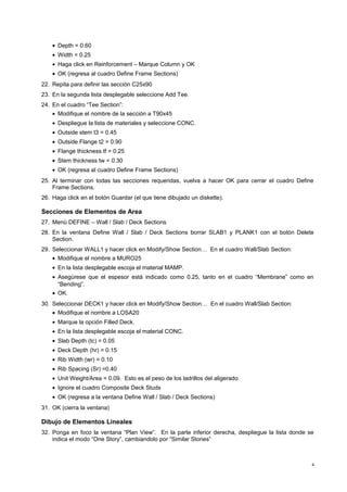 · Depth = 0.60 
· Width = 0.25 
· Haga click en Reinforcement – Marque Column y OK 
· OK (regresa al cuadro Define Frame Sections) 
22. Repita para definir las sección C25x90 
23. En la segunda lista desplegable seleccione Add Tee. 
24. En el cuadro “Tee Section”: 
· Modifique el nombre de la sección a T90x45 
· Despliegue la lista de materiales y seleccione CONC. 
· Outside stem t3 = 0.45 
· Outside Flange t2 = 0.90 
· Flange thickness tf = 0.25 
· Stem thickness tw = 0.30 
· OK (regresa al cuadro Define Frame Sections) 
25. Al terminar con todas las secciones requeridas, vuelva a hacer OK para cerrar el cuadro Define 
Frame Sections. 
26. Haga click en el botón Guardar (el que tiene dibujado un diskette). 
Secciones de Elementos de Area 
27. Menú DEFINE – Wall / Slab / Deck Sections 
28. En la ventana Define Wall / Slab / Deck Sections borrar SLAB1 y PLANK1 con el botón Delete 
Section. 
29. Seleccionar WALL1 y hacer click en Modify/Show Section… En el cuadro Wall/Slab Section: 
· Modifique el nombre a MURO25 
· En la lista desplegable escoja el material MAMP. 
· Asegúrese que el espesor está indicado como 0.25, tanto en el cuadro “Membrane” como en 
“Bending”. 
· OK. 
30. Seleccionar DECK1 y hacer click en Modify/Show Section… En el cuadro Wall/Slab Section: 
· Modifique el nombre a LOSA20 
· Marque la opción Filled Deck. 
· En la lista desplegable escoja el material CONC. 
· Slab Depth (tc) = 0.05 
· Deck Depth (hr) = 0.15 
· Rib Width (wr) = 0.10 
· Rib Spacing (Sr) =0.40 
· Unit Weight/Area = 0.09. Esto es el peso de los ladrillos del aligerado. 
· Ignore el cuadro Composite Deck Studs 
· OK (regresa a la ventana Define Wall / Slab / Deck Sections) 
31. OK (cierra la ventana) 
Dibujo de Elementos Lineales 
32. Ponga en foco la ventana “Plan View”. En la parte inferior derecha, despliegue la lista donde se 
indica el modo “One Story”, cambiandolo por “Similar Stories” 
4 
 