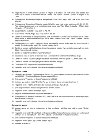33. Haga click en el botón “Create Columns in Region or at Clicks” (un perfil W de color celeste con 
punto rojo al centro) o bien menú DRAW - Draw Line Objects - Create Columns in Region or at 
Clicks. 
34. En la ventana “Properties of Objects” escoja la sección C25x90; luego haga click en las posiciones 
A3 y B3. 
35. En la ventana “Properties of Objects” escoja C25x60 y haga click en las posiciones A1, B1, A5, B5. 
Para colocar las columnas en la posición correcta puede usar “Plan Offset X”, igual a +.175 en el eje 
1 e igual a -.175 en el eje 5. 
36. Escoja T90x45, Angle 90 y haga click en A2, A4. 
37. Nuevamente T90x45, Angle -90 y haga click en B2, B4. 
38. Cambie la modalidad de dibujo haciendo click en el botón “Create Lines in Region or at Clicks” 
(botón sobre el anteriormente usado) o use el menú DRAW - Draw Line Objects - Create Lines in 
Region or at Clicks. 
39. Escoja la sección V25x65 y haga click sobre las líneas de retícula en los ejes A y B (un total de 8 
veces). Continúe con los ejes 1, 3 y 5, entre los ejes A y B. 
40. Cambie la sección a V30x65 y haga click en las vigas de los ejes 2 y 4, entre los ejes A y B (es decir, 
dibuje 2 elementos x 2 niveles). 
41. Cambie el modo “Similar Stories” por “One Story”. 
42. Desplace la vista en planta al techo del nivel 1, empleando el botón con flecha hacia abajo. 
43. Cambie la sección a V25x65 y haga click sobre los volados, entre los ejes B y C, en los ejes 1 a 5. 
44. Cambie la sección a V15x20 y haga click en los 4 tramos del eje C. 
45. Con la tecla ESC salga de esta modalidad de dibujo. 
46. Haga click en el botón Guardar (el que tiene dibujado un diskette). 
Agregando Losas 
47. Haga click en el botón “Create Areas at Clicks” (un cuadro celeste con punto rojo al centro) o bien 
menú DRAW - Draw Area Objects - Create Areas at Clicks. 
48. En la ventana “Properties of Objects” seleccionar LOSA20 
49. Verifique que está en modo “One Story” y que la vista en planta corresponde al nivel 1. 
50. Haga click en los 4 paños en la zona del pasadizo, entre ejes 1 y 5, B y C. 
51. En la esquina inferior derecha escoja el modo “Similar Stories”. 
52. Haga click en los 4 paños entre ejes A y B. 
53. Salga de esta modalidad de dibujo con la tecla ESC. 
54. Ponga en foco la ventana con la vista 3D y haga click en el botón para refrescar la ventana (un lápiz 
amarillo sobre fondo gris). 
55. Haga click en el botón Guardar (el que tiene dibujado un diskette). 
Agregando Muros 
56. Vuelva a poner en foco la ventana con la vista en planta. Verifique que está en modo “Similar 
Stories” 
57. Haga click en el botón “Create Walls in Region or at Clicks” (barra horizontal celeste con punto rojo al 
centro) o use el menú DRAW - Draw Area Objects - Create Walls in Region or at Clicks. 
58. En la ventana “Properties of Objects” seleccionar MURO25 
59. Haga click en los ejes 1, 3 y 5, entre los ejes A y B. 
60. Presione la tecla ESC. 
5 
 