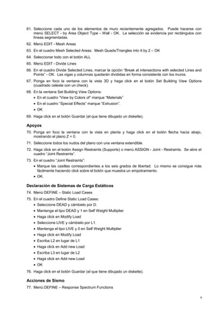 61. Seleccione cada uno de los elementos de muro recientemente agregados. Puede hacerse con 
menú SELECT - by Area Object Type - Wall - OK. La selección se evidencia por rectángulos con 
líneas segmentadas. 
62. Menú EDIT - Mesh Areas 
63. En el cuadro Mesh Selected Areas: Mesh Quads/Triangles into 4 by 2 – OK 
64. Seleccionar todo con el botón ALL 
65. Menú EDIT - Divide Lines 
66. En el cuadro Divide Selected Lines, marcar la opción “Break at intersections with selected Lines and 
Points” - OK. Las vigas y columnas quedarán divididas en forma consistente con los muros. 
67. Ponga en foco la ventana con la vista 3D y haga click en el botón Set Building View Options 
(cuadrado celeste con un check). 
68. En la ventana Set Building View Options: 
· En el cuadro “View by Colors of” marque “Materials” 
· En el cuadro “Special Effects” marque “Extrusion”. 
· OK 
69. Haga click en el botón Guardar (el que tiene dibujado un diskette). 
Apoyos 
70. Ponga en foco la ventana con la vista en planta y haga click en el botón flecha hacia abajo, 
mostrando el plano Z = 0. 
71. Seleccione todos los nudos del plano con una ventana extendible. 
72. Haga click en el botón Assign Restraints (Supports) o menú ASSIGN - Joint - Restraints. Se abre el 
cuadro “Joint Restraints”. 
73. En el cuadro “Joint Restraints”: 
· Marque las casillas correspondientes a los seis grados de libertad. Lo mismo se consigue más 
fácilmente haciendo click sobre el botón que muestra un empotramiento. 
· OK. 
Declaración de Sistemas de Carga Estáticos 
74. Menú DEFINE – Static Load Cases 
75. En el cuadro Define Static Load Cases: 
· Seleccione DEAD y cámbielo por D. 
· Mantenga el tipo DEAD y 1 en Self Weight Multiplier 
· Haga click en Modify Load 
· Seleccione LIVE y cámbielo por L1. 
· Mantenga el tipo LIVE y 0 en Self Weight Multiplier 
· Haga click en Modify Load 
· Escriba L2 en lugar de L1 
· Haga click en Add new Load 
· Escriba L3 en lugar de L2 
· Haga click en Add new Load 
· OK 
76. Haga click en el botón Guardar (el que tiene dibujado un diskette). 
Acciones de Sismo 
77. Menú DEFINE – Response Spectrum Functions 
6 
 