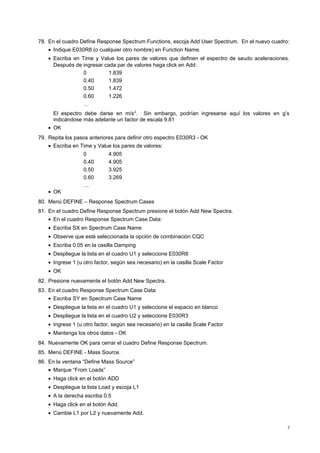 78. En el cuadro Define Response Spectrum Functions, escoja Add User Spectrum. En el nuevo cuadro: 
· Indique E030R8 (o cualquier otro nombre) en Function Name. 
· Escriba en Time y Value los pares de valores que definen el espectro de seudo aceleraciones. 
Después de ingresar cada par de valores haga click en Add: 
0 1.839 
0.40 1.839 
0.50 1.472 
0.60 1.226 
… 
El espectro debe darse en m/s2. Sin embargo, podrían ingresarse aquí los valores en g’s 
indicándose más adelante un factor de escala 9.81 
· OK 
79. Repita los pasos anteriores para definir otro espectro E030R3 - OK 
· Escriba en Time y Value los pares de valores: 
0 4.905 
0.40 4.905 
0.50 3.925 
0.60 3.269 
… 
· OK 
80. Menú DEFINE – Response Spectrum Cases 
81. En el cuadro Define Response Spectrum presione el botón Add New Spectra. 
· En el cuadro Response Spectrum Case Data: 
· Escriba SX en Spectrum Case Name 
· Observe que esté seleccionada la opción de combinación CQC 
· Escriba 0.05 en la casilla Damping 
· Despliegue la lista en el cuadro U1 y seleccione E030R8 
· Ingrese 1 (u otro factor, según sea necesario) en la casilla Scale Factor 
· OK 
82. Presione nuevamente el botón Add New Spectra. 
83. En el cuadro Response Spectrum Case Data: 
· Escriba SY en Spectrum Case Name 
· Despliegue la lista en el cuadro U1 y seleccione el espacio en blanco 
· Despliegue la lista en el cuadro U2 y seleccione E030R3 
· Ingrese 1 (u otro factor, según sea necesario) en la casilla Scale Factor 
· Mantenga los otros datos - OK 
84. Nuevamente OK para cerrar el cuadro Define Response Spectrum. 
85. Menú DEFINE - Mass Source. 
86. En la ventana “Define Mass Source” 
· Marque “From Loads” 
· Haga click en el botón ADD 
· Despliegue la lista Load y escoja L1 
· A la derecha escriba 0.5 
· Haga click en el botón Add. 
· Cambie L1 por L2 y nuevamente Add. 
7 
 