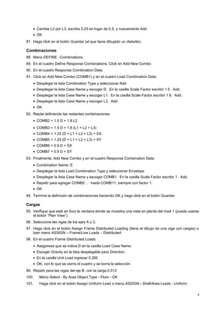 · Cambie L2 por L3, escriba 0.25 en lugar de 0.5, y nuevamente Add. 
· OK 
87. Haga click en el botón Guardar (el que tiene dibujado un diskette). 
Combinaciones 
88. Menú DEFINE –Combinations 
89. En el cuadro Define Response Combinations, Click en Add New Combo 
90. En el cuadro Response Combination Data: 
91. Click en Add New Combo (COMB1) y en el cuadro Load Combination Data: 
· Desplegar la lista Combination Type y seleccionar Add. 
· Desplegar la lista Case Name y escoger D. En la casilla Scale Factor escribir 1.5. Add. 
· Desplegar la lista Case Name y escoger L1. En la casilla Scale Factor escribir 1.8. Add. 
· Desplegar la lista Case Name y escoger L3. Add. 
· OK 
92. Repita definiendo las restantes combinaciones: 
· COMB2 = 1.5 D + 1.8 L2 
· COMB3 = 1.5 D + 1.8 (L1 + L2 + L3) 
· COMB4 = 1.25 (D + L1 + L2 + L3) + SX 
· COMB5 = 1.25 (D + L1 + L2 + L3) + SY 
· COMB6 = 0.9 D + SX 
· COMB7 = 0.9 D + SY 
93. Finalmente, Add New Combo y en el cuadro Response Combination Data: 
· Combination Name: E 
· Desplegar la lista Load Combination Type y seleccionar Envelope 
· Desplegar la lista Case Name y escoger COMB1. En la casilla Scale Factor escribir 1. Add. 
· Repetir para agregar COMB2 … hasta COMB11, siempre con factor 1. 
· OK 
94. Termine la definición de combinaciones haciendo OK y haga click en el botón Guardar. 
Cargas 
95. Verifique que esté en foco la ventana donde se muestra una vista en planta del nivel 1 (puede usarse 
el botón “Plan View”). 
96. Seleccione las vigas de los ejes A y C. 
97. Haga click en el botón Assign Frame Distributed Loading (tiene el dibujo de una viga con cargas) o 
bien menú ASSIGN – Frame/Line Loads – Distributed. 
98. En el cuadro Frame Distributed Loads: 
· Asegúrese que se indica D en la casilla Load Case Name. 
· Escoger Gravity en la lista desplegable para Direction. 
· En la casilla Unit Load ingresar 0.285 
· OK, con lo que se cierra el cuadro y se borra la selección. 
99. Repetir para las vigas del eje B, con la carga 0.513 
100. Menú Select - By Area Object Type - Floor - OK 
101. Haga click en el botón Assign Uniform Load o menú ASSIGN - Shell/Area Loads - Uniform. 
8 
 