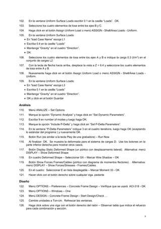 102. En la ventana Uniform Surface Loads escribir 0.1 en la casilla “Loads”. OK. 
103. Seleccione los cuatro elementos de losa entre los ejes B y C. 
104. Haga click en el botón Assign Uniform Load o menú ASSIGN - Shell/Area Loads - Uniform. 
105. En la ventana Uniform Surface Loads: 
· En “load Case Name” escoja L1 
· Escriba 0.4 en la casilla “Loads” 
· Mantenga “Gravity” en el cuadro “Direction”. 
· OK. 
106. Seleccione los cuatro elementos de losa entre los ejes A y B e indique la carga 0.3 (t/m2) en el 
conjunto de cargas L2. 
107. Con la tecla de flecha hacia arriba, desplace la vista a Z = 6.4 y seleccione los cuatro elementos 
de losa entre A y B. 
108. Nuevamente haga click en el botón Assign Uniform Load o menú ASSIGN - Shell/Area Loads - 
Uniform. 
109. En la ventana Uniform Surface Loads: 
· En “load Case Name” escoja L3 
· Escriba 0.1 en la casilla “Loads” 
· Mantenga “Gravity” en el cuadro “Direction”. 
· OK y click en el botón Guardar 
Análisis 
110. Menú ANALIZE – Set Options 
111. Marque la opción “Dynamic Analysis” y haga click en “Set Dynamic Parameters”. 
112. Escriba 9 en number of modes y luego haga OK. 
113. Marque la opción “Include P-Delta” y haga click en “Set P-Delta Parameters”. 
114. En la ventana “P-Delta Parameters” indique 3 en el cuadro iterations, luego haga OK (aceptando 
lo estándar del programa ) y nuevamente OK. 
115. Botón Run (es similar a la tecla Play de una grabadora) – Run Now 
116. Al finalizar: OK. Se muestra la deformada para el sistema de cargas D. Use los botones en la 
parte inferior derecha para mostrar otros casos. 
117. Botón Display Static Deformed Shape (un pórtico con desplazamiento lateral). Alternativa: menú 
DISPLAY – Show Deformed Shape 
118. En cuadro Deformed Shape – Seleccionar SX – Marcar Wire Shadow – OK 
119. Botón Show Forces Frames/Cables (pórtico con diagrama de momentos flectores) . Alternativa: 
menú DISPLAY – Show Forces/Stresses - Frames/Cables. 
120. En el cuadro: Seleccionar E en lista desplegable – Marcar Moment 33 - OK 
121. Hacer click con el botón derecho sobre cualquier viga. pedante 
Diseño 
122. Menú OPTIONS – Preferences – Concrete Frame Design – Verifique que se usará ACI-318 - OK 
123. Menú OPTIONS – Windows – One 
124. Menú DESIGN – Concrete Frame Design - Start Design/Check … 
125. Cambie unidades a Ton-cm. Refrescar las ventanas. 
126. Haga click sobre una viga con el botón derecho del ratón – Observar tabla que indica el refuerzo 
para cada combinación y sección. 
9 
 