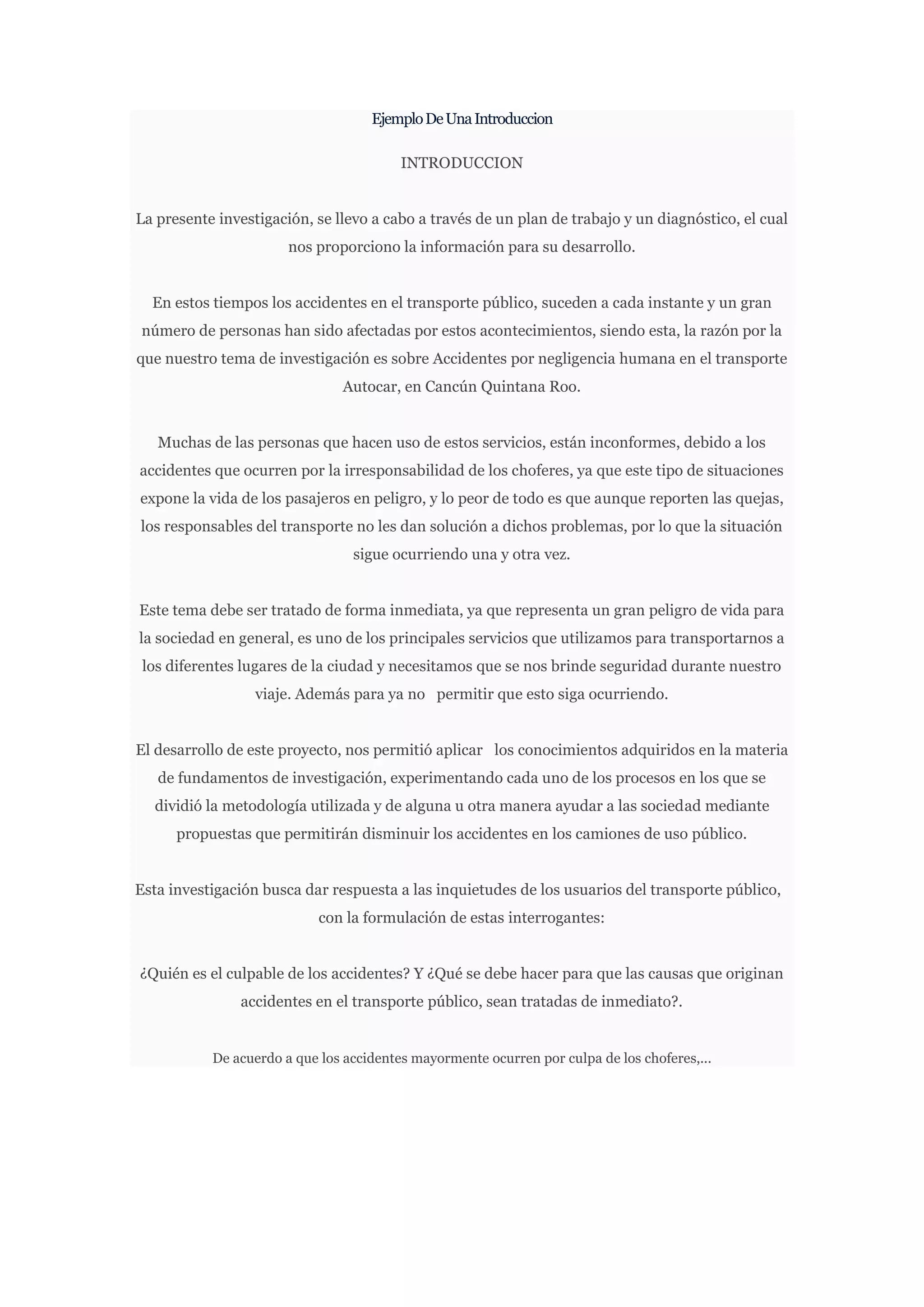 Ejemplo De Una Introduccion

                                         INTRODUCCION


La presente investigación, se llevo a cabo a través de un plan de trabajo y un diagnóstico, el cual
                       nos proporciono la información para su desarrollo.


  En estos tiempos los accidentes en el transporte público, suceden a cada instante y un gran
número de personas han sido afectadas por estos acontecimientos, siendo esta, la razón por la
que nuestro tema de investigación es sobre Accidentes por negligencia humana en el transporte
                               Autocar, en Cancún Quintana Roo.


   Muchas de las personas que hacen uso de estos servicios, están inconformes, debido a los
accidentes que ocurren por la irresponsabilidad de los choferes, ya que este tipo de situaciones
expone la vida de los pasajeros en peligro, y lo peor de todo es que aunque reporten las quejas,
los responsables del transporte no les dan solución a dichos problemas, por lo que la situación
                                 sigue ocurriendo una y otra vez.


Este tema debe ser tratado de forma inmediata, ya que representa un gran peligro de vida para
la sociedad en general, es uno de los principales servicios que utilizamos para transportarnos a
 los diferentes lugares de la ciudad y necesitamos que se nos brinde seguridad durante nuestro
                  viaje. Además para ya no permitir que esto siga ocurriendo.


El desarrollo de este proyecto, nos permitió aplicar los conocimientos adquiridos en la materia
   de fundamentos de investigación, experimentando cada uno de los procesos en los que se
  dividió la metodología utilizada y de alguna u otra manera ayudar a las sociedad mediante
      propuestas que permitirán disminuir los accidentes en los camiones de uso público.


Esta investigación busca dar respuesta a las inquietudes de los usuarios del transporte público,
                            con la formulación de estas interrogantes:


¿Quién es el culpable de los accidentes? Y ¿Qué se debe hacer para que las causas que originan
               accidentes en el transporte público, sean tratadas de inmediato?.


           De acuerdo a que los accidentes mayormente ocurren por culpa de los choferes,...
 