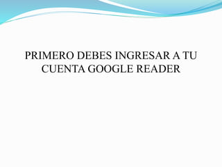 PRIMERO DEBES INGRESAR A TU
CUENTA GOOGLE READER
 