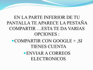 EN LA PARTE INFERIOR DE TU
PANTALLA TE APARECE LA PESTAÑA
COMPARTIR …ESTA TE DA VARIAS
OPCIONES :
COMPARTIR CON GOOGLE + ,SI
TIENES CUENTA
ENVIAR A CORREOS
ELECTRONICOS
 