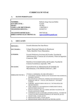 CURRICULUM VITAE
1.- DATOS PERSONALES
NOMBRE :
ESTADO CIVIL :
EDAD :
CEDULA DE IDENTIDAD :
TELEFONO OFICINA :
TELEFONO DOMICILIO :
DIRECCIONES ELECTRONICAS:
Roberto Jorge Guevara Rubio
Casado
49 años
170655945-5
023822713
0987360148
rguevara2203@gmail.com
2.- EDUCACION
PRIMARIA :
SECUNDARIA :
SUPERIOR :
POS GRADO:
FORMACION TECNICA:
Escuela Salesiana San Juan Bosco
Colegio Municipal Sebastián de Benalcazar
Título, Bachiller Físico Matemático
Escuela Politécnica Javeriana del Ecuador, Facultad de
Administración y Ciencias de la Economía, Título de Ingeniero
Comercial, 2004
Pontificia Universidad Católica del Ecuador, Facultad de
Ciencias Económicas, Egresado, 1984.
Especialización en Administración de Entidades de
Microfinanzas, UTE-SWISS CONTACT, 2007
( Cursos y seminarios, los más relevantes )
• UNIVERSAL ENVÍOS, MODELO DE NEGOCIOS PARA REMESAS,
MADRID- ESPAÑA
• RIA FINANCIAL SERVICES, MODELO DE NEGOCIO PARA
REMESAS, MILAN – ITALIA; LOS ÁNGELES – ESTADOS
UNIDOS
• FOROMIC, MONTEVIDEO-URUGUAY, TECNOLOGÍAS DE
MICROCRÉDITO
• STRO, MODELO C3 DE MONEDAS COMPLEMENTARIAS,
MONTEVIDEO-URUGUAY
• BANCO CENTRAL DEL ECUADOR, SISTEMA NACIONAL DE
PAGOS, QUITO-ECUADOR
• EXPERIENCIAS DE AUDITORIA INTERNACIONAL, CENTRO DE
CAPACITACIÓN SUPERINTENDENCIA DE BANCOS, QUITO
• CREDIT RISK, USAID, QUITO
• RIESGO BANCARIO, USAID, QUITO
• RIESGOS BANCARIOS, DELOITTE & TOUCHE, QUITO
 