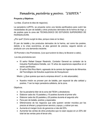 Panadería, pastelería y postres. “LUPITA “
Proyecto y Objetivos

La Idea. (Cual es la idea de negocios).

La panadería LUPITA, se proyecta como una tienda panificadora para cubrir las
necesidades de pan de batalla y otros productos derivados de la harina de trigo, y
de postres para la zona del TECNOLOGICO DE ESTUDIOS SUPERIORES DE
HUIXQUILUCAN.

¿Por qué? (Como surgió la idea, porque crees en la idea).

El pan de batalla y los productos derivados de la harina, así como los postres,
debido a la crisis económica, al alza general de precios, seguirá siendo un
producto con una demanda creciente.

El Promotor o los Promotores. (Los que tuvieron la idea y la llevaran a cabo).

Los dos promotores son:

      El señor Rafael Gaspar Reséndiz, Contador General ex contador de la
      Industria Panificadora Estrella, con 15 años de experiencia especifica en el
      sector panificador.
      El señor Eliot Rico Marín, egresado de la carrera de Ingeniería de Alimentos
      del Tecnológico de Estudios superiores de Huixquilucan

   Misión. (¿Que quieres que sea tu empresa ahora?, tu reto alcanzable).

      Nuestra misión es proveer pan de batalla, pan especial de alta calidad y
      postres. Y ser la mejor panederia-cafeteria, de la zona.

Objetivos.

      Ser la panadería líder de la zona del TESH y alrededores
      Elaborar cada día 10 pasteles y 10 postres durante el primer año
      Elaborar cada día 20 pasteles y 20 postres durante el segundo año
      Para pan de batalla, postres y especiales.
      Diferenciarse de los negocios que sólo quieren vender movidos por los
      precios al ofrecer y proporcionar servicio y apoyo, y cobrar por eso.
      Aumente el margen bruto de ganancia a más del 25%.
      Aumentar las ventas de otros productos que no sean equipo en un 20% del
      total de las ventas para el tercer año.
 
