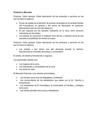 Producto y Mercado

Producto: Visión general. (Clara descripción de los productos y servicios en los
que se basa el negocio).

       El pan de batalla es el alimento de primera necesidad en la canasta familiar
       del Huixquilucan en general y del vecino de Naucalpan en particular,
       básicamente para la hora del desayuno.
       El pan especial por los estudios realizados en la zona, tiene consumo
       importante por las tardes.
       Los postres se consumen a cualquier hora del día, y estando cerca de dos
       escuelas la posibilidad de ventas es mayor.

Producto: Visión general. (Clara descripción de los productos y servicios en los
que se basa el negocio).

       Los postres y pan tienen una alta demanda durante la mañana,
       básicamente en el ámbito secundario y universitario.

El cliente. (El cliente primordial de tu negocio).

Los potenciales clientes son:

       Los hogares de la zona.
       Los estudiantes y universitarios de la zona
       Las amas de casa

El Mercado Potencial. (Los clientes primordiales).

        Las familias de la zona de Magdalena y el Mirador.
        Los consumidores de los alrededores que pasan por la Av. Camino a
       Huixquilucan
        Los estudiantes de El Tecnológico, la Universidad, el Conalep, y Colegios
       de la zona
        Las tientas barriales de la zona y alrededores.
 