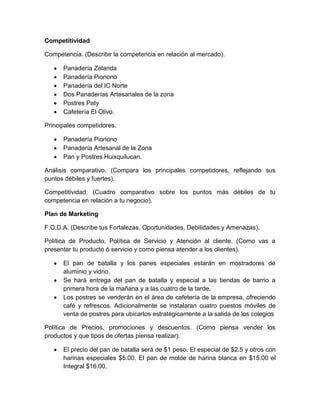 Competitividad

Competencia. (Describir la competencia en relación al mercado).

      Panadería Zelanda
      Panadería Pionono
      Panadería del IC Norte
      Dos Panaderías Artesanales de la zona
      Postres Paty
      Cafetería El Olivo.

Principales competidores.

      Panadería Pionono
      Panadería Artesanal de la Zona
      Pan y Postres Huixquilucan.

Análisis comparativo. (Compara los principales competidores, reflejando sus
puntos débiles y fuertes).

Competitividad. (Cuadro comparativo sobre los puntos más débiles de tu
competencia en relación a tu negocio).

Plan de Marketing

F.O.D.A. (Describe tus Fortalezas, Oportunidades, Debilidades y Amenazas).

Política de Producto, Política de Servicio y Atención al cliente. (Como vas a
presentar tu producto ó servicio y como piensa atender a los clientes).

      El pan de batalla y los panes especiales estarán en mostradores de
      aluminio y vidrio.
      Se hará entrega del pan de batalla y especial a las tiendas de barrio a
      primera hora de la mañana y a las cuatro de la tarde.
      Los postres se venderán en el área de cafetería de la empresa, ofreciendo
      café y refrescos. Adicionalmente se instalaran cuatro puestos móviles de
      venta de postres para ubicarlos estratégicamente a la salida de los colegios

Política de Precios, promociones y descuentos. (Como piensa vender los
productos y que tipos de ofertas piensa realizar).

      El precio del pan de batalla será de $1 peso. El especial de $2.5 y otros con
      harinas especiales $5.00. El pan de molde de harina blanca en $15.00 el
      Integral $16.00.
 