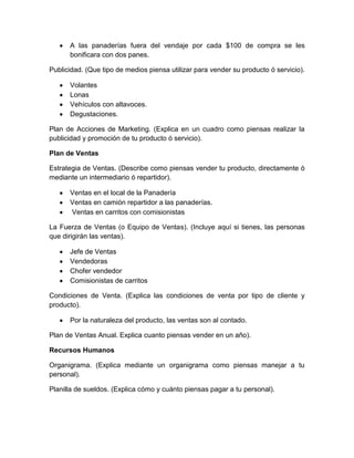 A las panaderías fuera del vendaje por cada $100 de compra se les
      bonificara con dos panes.

Publicidad. (Que tipo de medios piensa utilizar para vender su producto ó servicio).

      Volantes
      Lonas
      Vehículos con altavoces.
      Degustaciones.

Plan de Acciones de Marketing. (Explica en un cuadro como piensas realizar la
publicidad y promoción de tu producto ó servicio).

Plan de Ventas

Estrategia de Ventas. (Describe como piensas vender tu producto, directamente ó
mediante un intermediario ó repartidor).

      Ventas en el local de la Panadería
      Ventas en camión repartidor a las panaderías.
      Ventas en carritos con comisionistas

La Fuerza de Ventas (o Equipo de Ventas). (Incluye aquí si tienes, las personas
que dirigirán las ventas).

      Jefe de Ventas
      Vendedoras
      Chofer vendedor
      Comisionistas de carritos

Condiciones de Venta. (Explica las condiciones de venta por tipo de cliente y
producto).

      Por la naturaleza del producto, las ventas son al contado.

Plan de Ventas Anual. Explica cuanto piensas vender en un año).

Recursos Humanos

Organigrama. (Explica mediante un organigrama como piensas manejar a tu
personal).

Planilla de sueldos. (Explica cómo y cuánto piensas pagar a tu personal).
 