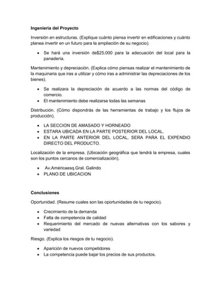 Ingeniería del Proyecto

Inversión en estructuras. (Explique cuánto piensa invertir en edificaciones y cuánto
planea invertir en un futuro para la ampliación de su negocio).

      Se hará una inversión de$25.000 para la adecuación del local para la
      panadería.

Mantenimiento y depreciación. (Explica cómo piensas realizar el mantenimiento de
la maquinaria que iras a utilizar y cómo iras a administrar las depreciaciones de los
bienes).

      Se realizara la depreciación de acuerdo a las normas del código de
      comercio.
      El mantenimiento debe realizarse todas las semanas

Distribución. (Cómo dispondrás de las herramientas de trabajo y los flujos de
producción).

      LA SECCION DE AMASADO Y HORNEADO
      ESTARA UBICADA EN LA PARTE POSTERIOR DEL LOCAL.
      EN LA PARTE ANTERIOR DEL LOCAL, SERA PARA EL EXPENDIO
      DIRECTO DEL PRODUCTO.

Localización de la empresa. (Ubicación geográfica que tendrá la empresa, cuales
son los puntos cercanos de comercialización).

      Av.Américaesq.Gral. Galindo
      PLANO DE UBICACION



Conclusiones

Oportunidad. (Resume cuales son las oportunidades de tu negocio).

      Crecimiento de la demanda
      Falta de competencia de calidad
      Requerimiento del mercado de nuevas alternativas con los sabores y
      variedad

Riesgo. (Explica los riesgos de tu negocio).

      Aparición de nuevos competidores
      La competencia puede bajar los precios de sus productos.
 