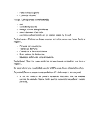 Falta de materia prima
      Conflictos sociales.

Riesgo. (Cómo piensas contrarrestarlos).

      con:
      calidad del producto
      entrega puntual a las panaderías
      promociones en el vendaje
      promociones los miércoles en los postres pagas 4 y llevas 5

Puntos fuertes. (Elaborar un breve resumen sobre los puntos que hacen fuerte al
negocio).

      Personal con experiencia
      Tecnología de Punta
      Orientados al Servicio al cliente
      Buen sistema de distribución
      Novedoso sistema de venta ambulante.

Rentabilidad. (Describe cuales serán las perspectivas de rentabilidad que tiene el
negocio).

Se espera tener una rentabilidad superior al 30% anual. Sobre el capital invertido.

Seguridad (Resume porque crees que la inversión de tu negocio será segura)

      Al ser un producto de primera necesidad, elaborado con las mejores
      normas de calidad e higiene harán que los consumidores prefieran nuestro
      producto.
 