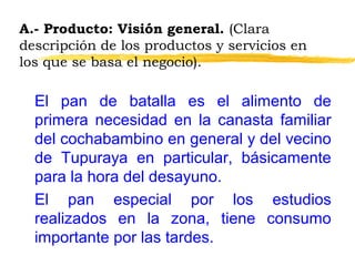 A.- Producto: Visión general. (Clara
descripción de los productos y servicios en
los que se basa el negocio).
El pan de batalla es el alimento de
primera necesidad en la canasta familiar
del cochabambino en general y del vecino
de Tupuraya en particular, básicamente
para la hora del desayuno.
El pan especial por los estudios
realizados en la zona, tiene consumo
importante por las tardes.
 