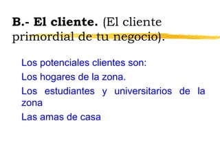 B.- El cliente. (El cliente
primordial de tu negocio).
Los potenciales clientes son:
Los hogares de la zona.
Los estudiantes y universitarios de la
zona
Las amas de casa
 