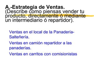 A.-Estrategia de Ventas.
(Describe como piensas vender tu
producto, directamente ó mediante
un intermediario ó repartidor).
Ventas en el local de la Panadería-
Salteñería.
Ventas en camión repartidor a las
panaderías.
Ventas en carritos con comisionistas
 