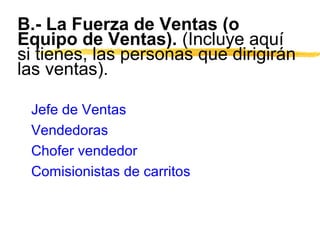 B.- La Fuerza de Ventas (o
Equipo de Ventas). (Incluye aquí
si tienes, las personas que dirigirán
las ventas).
Jefe de Ventas
Vendedoras
Chofer vendedor
Comisionistas de carritos
 