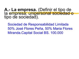 A.- La empresa. (Definir el tipo de
la empresa: unipersonal sociedad o
tipo de sociedad).
Sociedad de Responsabilidad Limitada
50% José Flores Peña, 50% Maria Flores
Miranda.Capital Social BS. 100.000
 