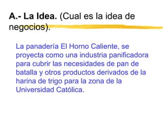 A.- La Idea. (Cual es la idea de
negocios).
La panadería El Horno Caliente, se
proyecta como una industria panificadora
para cubrir las necesidades de pan de
batalla y otros productos derivados de la
harina de trigo para la zona de la
Universidad Católica.
 