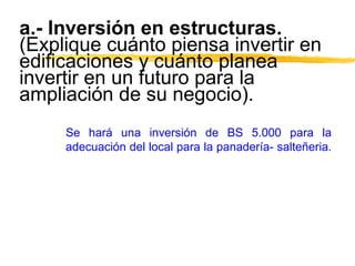 a.- Inversión en estructuras.
(Explique cuánto piensa invertir en
edificaciones y cuánto planea
invertir en un futuro para la
ampliación de su negocio).
Se hará una inversión de BS 5.000 para la
adecuación del local para la panadería- salteñeria.
 
